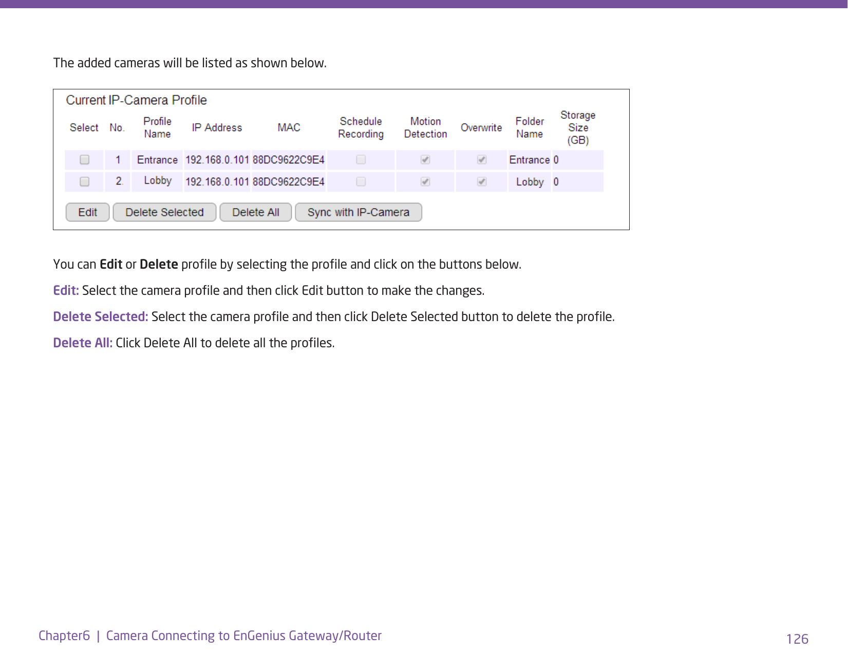 126Chapter6  |  Camera Connecting to EnGenius Gateway/RouterThe added cameras will be listed as shown below.You can Edit or Delete prole by selecting the prole and click on the buttons below.Edit: Select the camera prole and then click Edit button to make the changes.Delete Selected: Select the camera prole and then click Delete Selected button to delete the prole.Delete All: Click Delete All to delete all the proles.