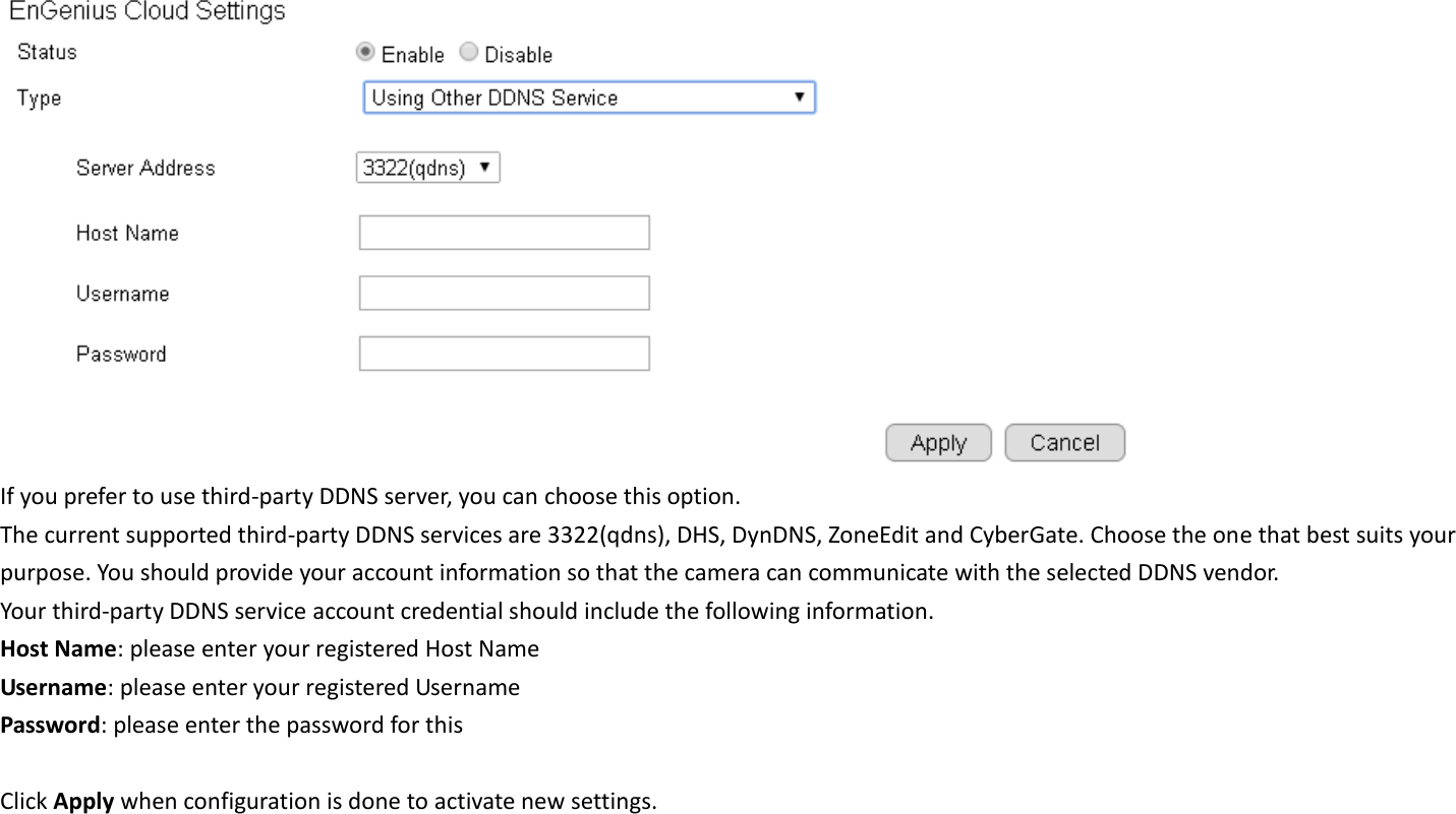   If you prefer to use third-party DDNS server, you can choose this option. The current supported third-party DDNS services are 3322(qdns), DHS, DynDNS, ZoneEdit and CyberGate. Choose the one that best suits your purpose. You should provide your account information so that the camera can communicate with the selected DDNS vendor. Your third-party DDNS service account credential should include the following information. Host Name: please enter your registered Host Name Username: please enter your registered Username   Password: please enter the password for this    Click Apply when configuration is done to activate new settings. 