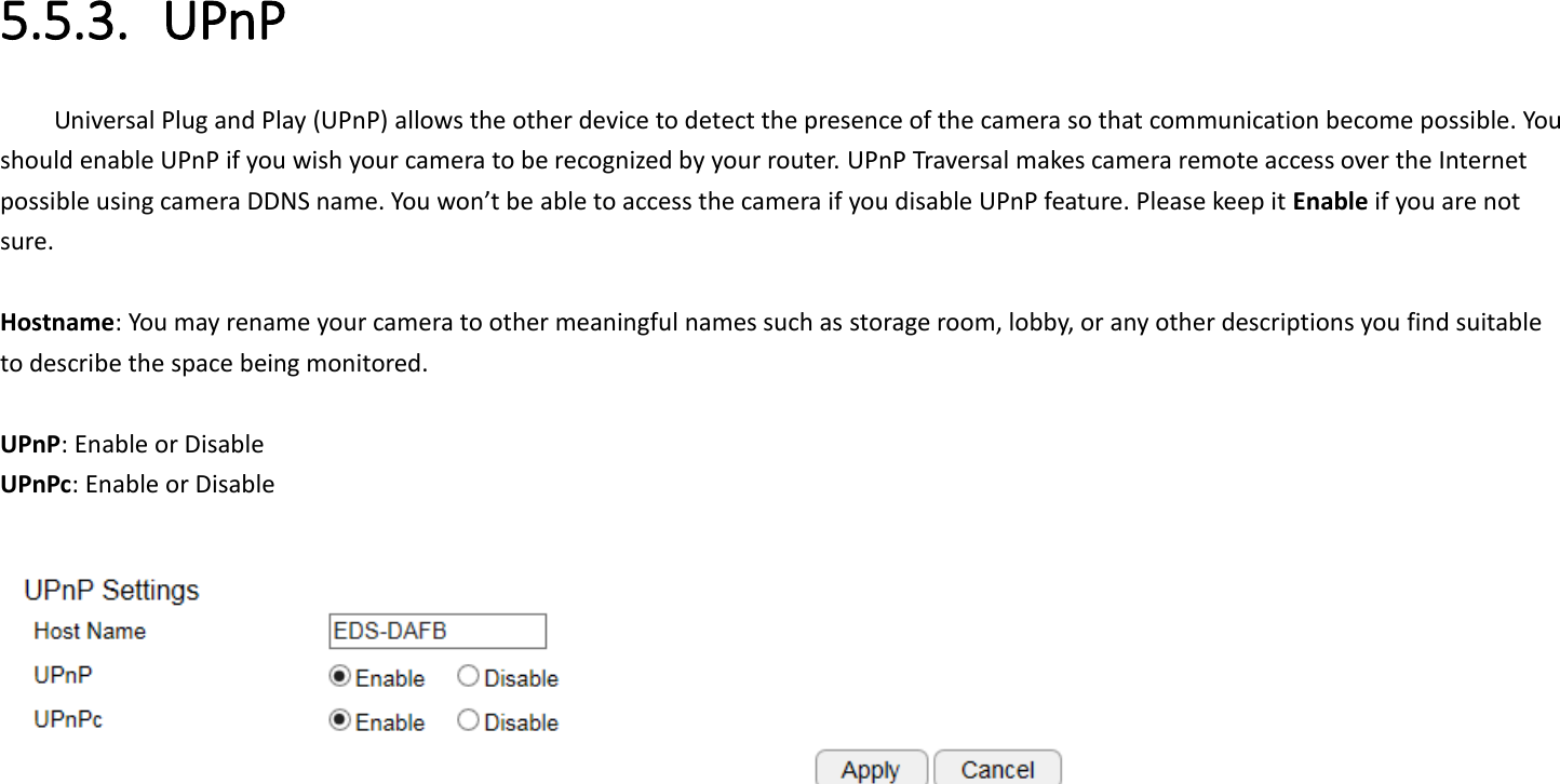  5.5.3. UPnP Universal Plug and Play (UPnP) allows the other device to detect the presence of the camera so that communication become possible. You should enable UPnP if you wish your camera to be recognized by your router. UPnP Traversal makes camera remote access over the Internet possible using camera DDNS name. You won’t be able to access the camera if you disable UPnP feature. Please keep it Enable if you are not sure.  Hostname: You may rename your camera to other meaningful names such as storage room, lobby, or any other descriptions you find suitable to describe the space being monitored.    UPnP: Enable or Disable UPnPc: Enable or Disable   