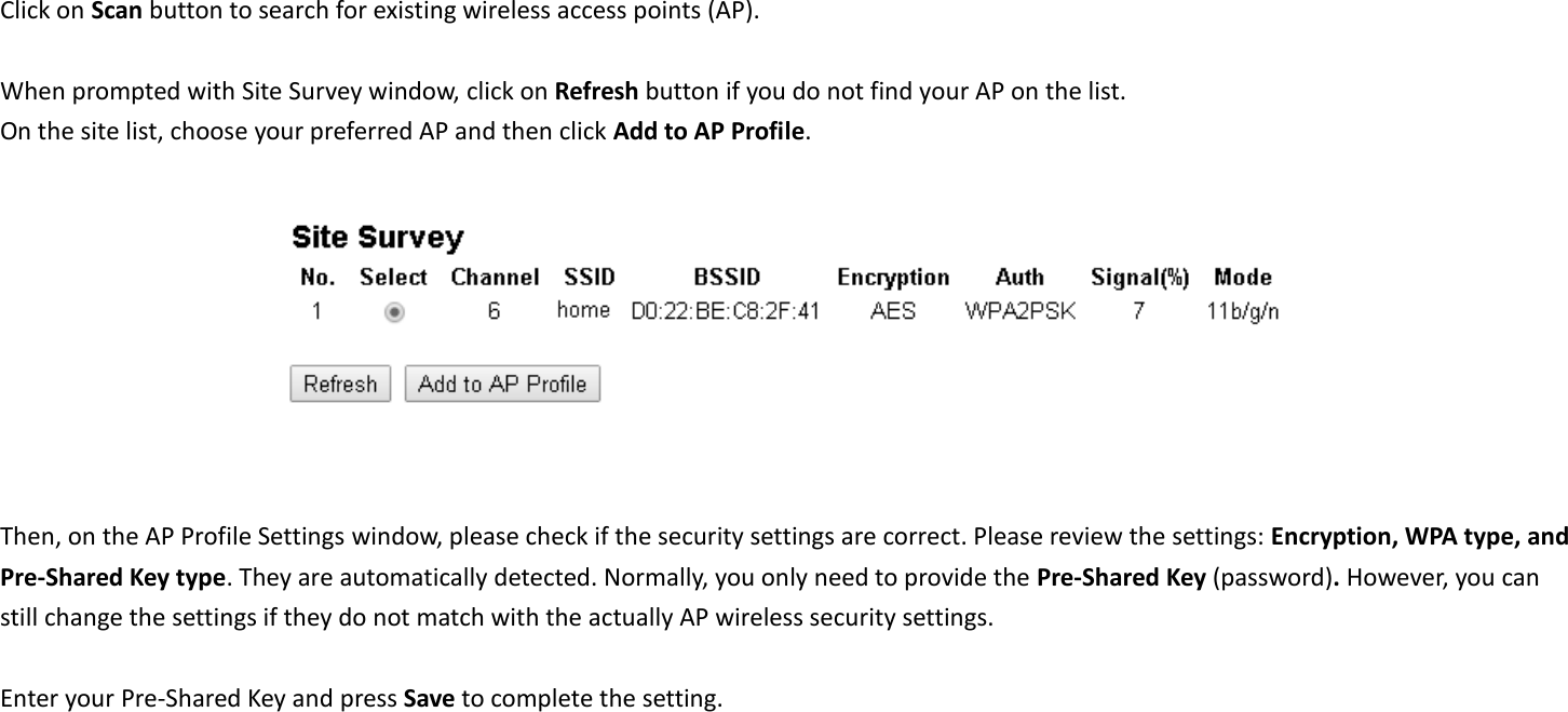  Click on Scan button to search for existing wireless access points (AP).      When prompted with Site Survey window, click on Refresh button if you do not find your AP on the list.   On the site list, choose your preferred AP and then click Add to AP Profile.     Then, on the AP Profile Settings window, please check if the security settings are correct. Please review the settings: Encryption, WPA type, and Pre-Shared Key type. They are automatically detected. Normally, you only need to provide the Pre-Shared Key (password). However, you can still change the settings if they do not match with the actually AP wireless security settings.  Enter your Pre-Shared Key and press Save to complete the setting.  