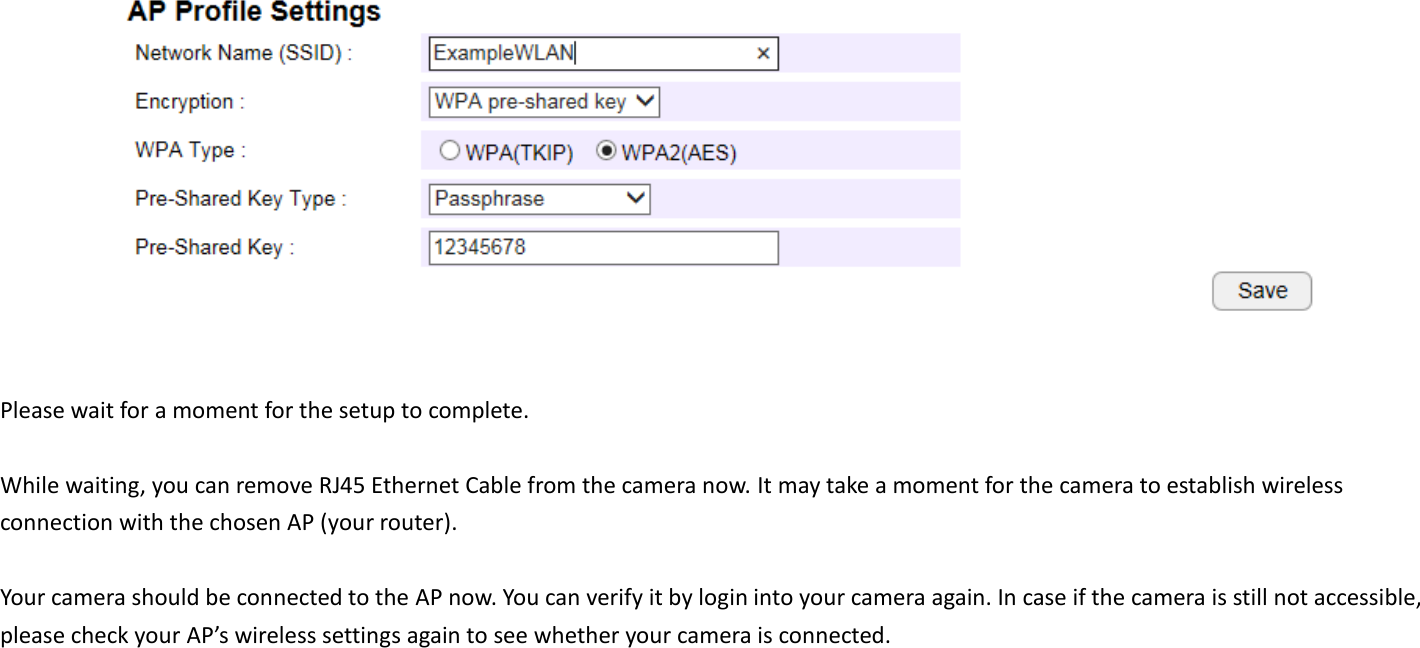   Please wait for a moment for the setup to complete.    While waiting, you can remove RJ45 Ethernet Cable from the camera now. It may take a moment for the camera to establish wireless connection with the chosen AP (your router).    Your camera should be connected to the AP now. You can verify it by login into your camera again. In case if the camera is still not accessible, please check your AP’s wireless settings again to see whether your camera is connected.   