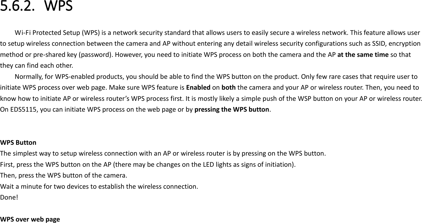  5.6.2. WPS Wi-Fi Protected Setup (WPS) is a network security standard that allows users to easily secure a wireless network. This feature allows user to setup wireless connection between the camera and AP without entering any detail wireless security configurations such as SSID, encryption method or pre-shared key (password). However, you need to initiate WPS process on both the camera and the AP at the same time so that they can find each other. Normally, for WPS-enabled products, you should be able to find the WPS button on the product. Only few rare cases that require user to initiate WPS process over web page. Make sure WPS feature is Enabled on both the camera and your AP or wireless router. Then, you need to know how to initiate AP or wireless router’s WPS process first. It is mostly likely a simple push of the WSP button on your AP or wireless router. On EDS5115, you can initiate WPS process on the web page or by pressing the WPS button.     WPS Button The simplest way to setup wireless connection with an AP or wireless router is by pressing on the WPS button. First, press the WPS button on the AP (there may be changes on the LED lights as signs of initiation). Then, press the WPS button of the camera. Wait a minute for two devices to establish the wireless connection. Done!  WPS over web page 