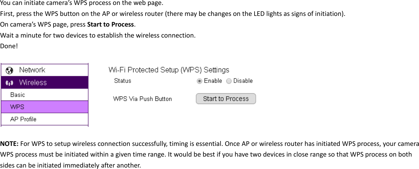 You can initiate camera’s WPS process on the web page.   First, press the WPS button on the AP or wireless router (there may be changes on the LED lights as signs of initiation). On camera’s WPS page, press Start to Process. Wait a minute for two devices to establish the wireless connection. Done!    NOTE: For WPS to setup wireless connection successfully, timing is essential. Once AP or wireless router has initiated WPS process, your camera WPS process must be initiated within a given time range. It would be best if you have two devices in close range so that WPS process on both sides can be initiated immediately after another.  