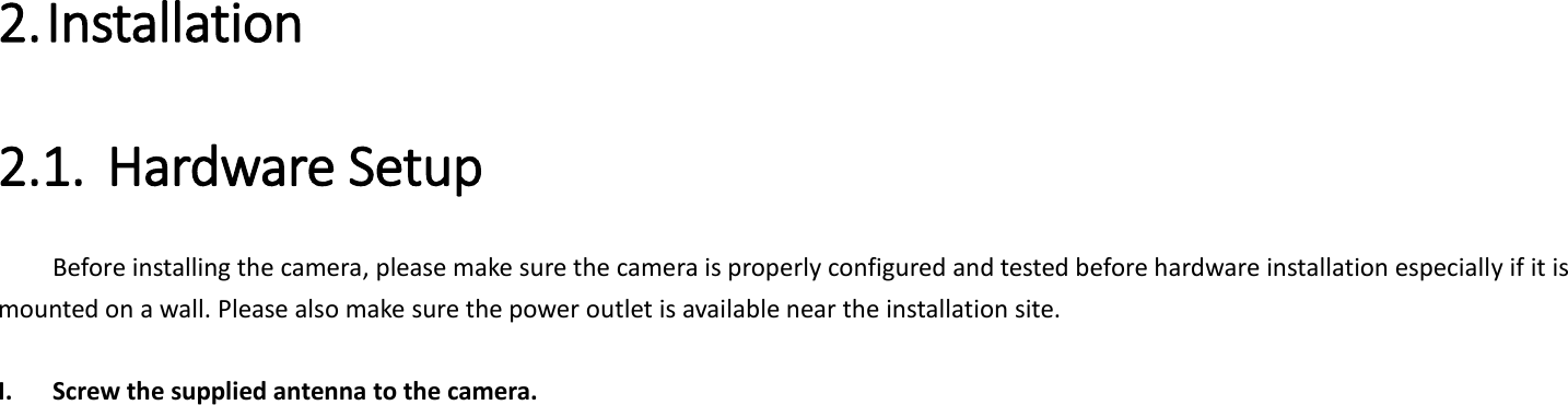  2. Installation   2.1. Hardware Setup   Before installing the camera, please make sure the camera is properly configured and tested before hardware installation especially if it is mounted on a wall. Please also make sure the power outlet is available near the installation site.  I. Screw the supplied antenna to the camera.    