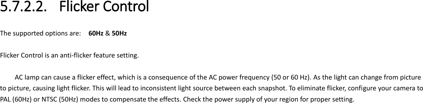  5.7.2.2. Flicker Control The supported options are:    60Hz &amp; 50Hz  Flicker Control is an anti-flicker feature setting.    AC lamp can cause a flicker effect, which is a consequence of the AC power frequency (50 or 60 Hz). As the light can change from picture to picture, causing light flicker. This will lead to inconsistent light source between each snapshot. To eliminate flicker, configure your camera to PAL (60Hz) or NTSC (50Hz) modes to compensate the effects. Check the power supply of your region for proper setting.     