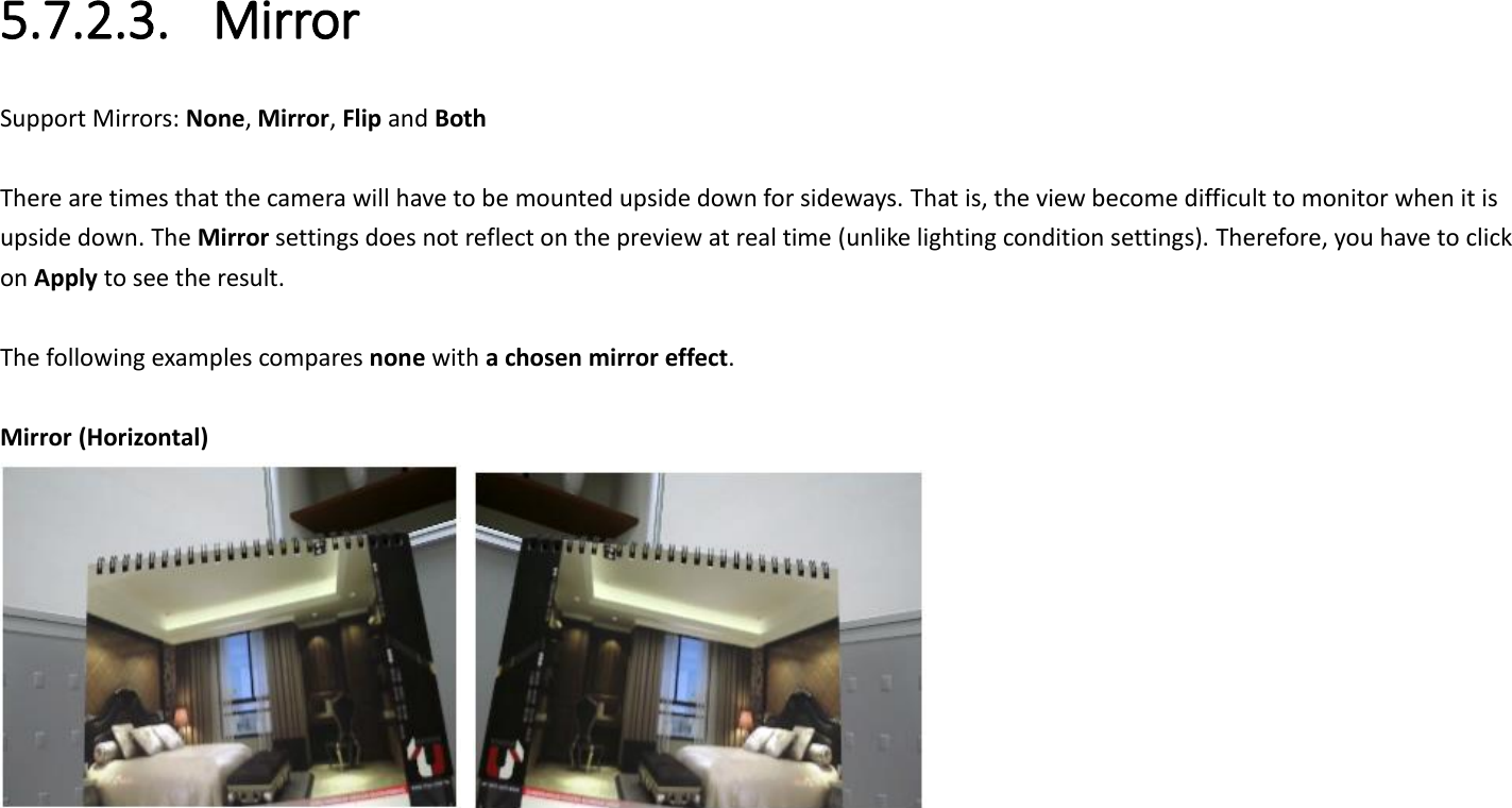  5.7.2.3. Mirror Support Mirrors: None, Mirror, Flip and Both  There are times that the camera will have to be mounted upside down for sideways. That is, the view become difficult to monitor when it is upside down. The Mirror settings does not reflect on the preview at real time (unlike lighting condition settings). Therefore, you have to click on Apply to see the result.  The following examples compares none with a chosen mirror effect.    Mirror (Horizontal)    