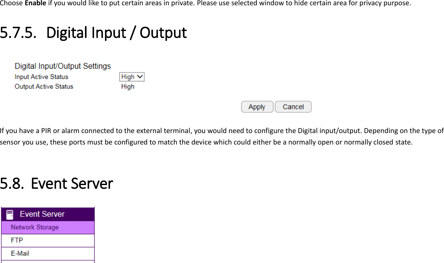 Choose Enable if you would like to put certain areas in private. Please use selected window to hide certain area for privacy purpose. 5.7.5. Digital Input / Output  If you have a PIR or alarm connected to the external terminal, you would need to configure the Digital input/output. Depending on the type of sensor you use, these ports must be configured to match the device which could either be a normally open or normally closed state.  5.8. Event Server  