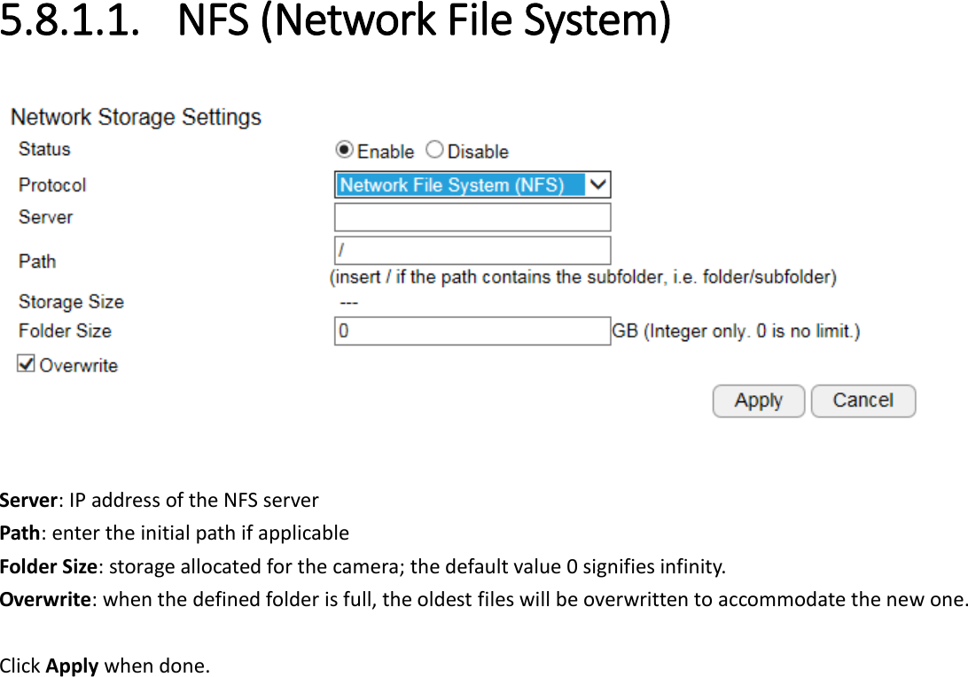  5.8.1.1. NFS (Network File System)   Server: IP address of the NFS server Path: enter the initial path if applicable  Folder Size: storage allocated for the camera; the default value 0 signifies infinity. Overwrite: when the defined folder is full, the oldest files will be overwritten to accommodate the new one.  Click Apply when done. 