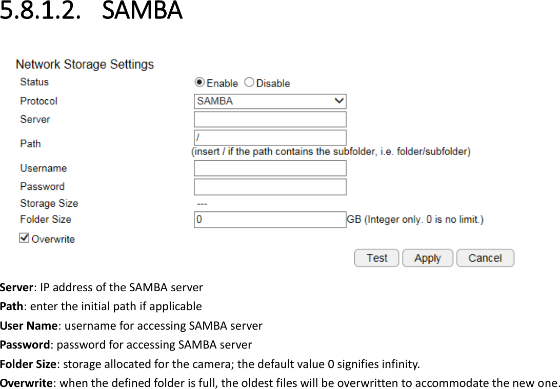  5.8.1.2. SAMBA  Server: IP address of the SAMBA server Path: enter the initial path if applicable  User Name: username for accessing SAMBA server Password: password for accessing SAMBA server Folder Size: storage allocated for the camera; the default value 0 signifies infinity. Overwrite: when the defined folder is full, the oldest files will be overwritten to accommodate the new one. 