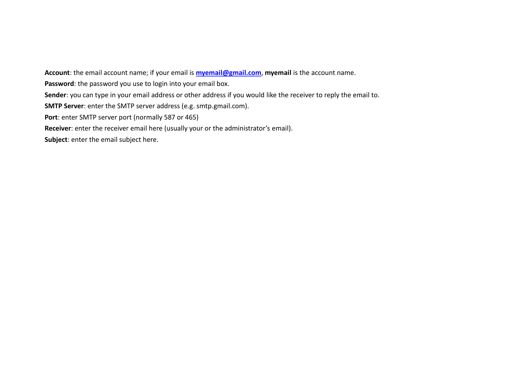  Account: the email account name; if your email is myemail@gmail.com, myemail is the account name. Password: the password you use to login into your email box. Sender: you can type in your email address or other address if you would like the receiver to reply the email to. SMTP Server: enter the SMTP server address (e.g. smtp.gmail.com). Port: enter SMTP server port (normally 587 or 465) Receiver: enter the receiver email here (usually your or the administrator’s email). Subject: enter the email subject here.  