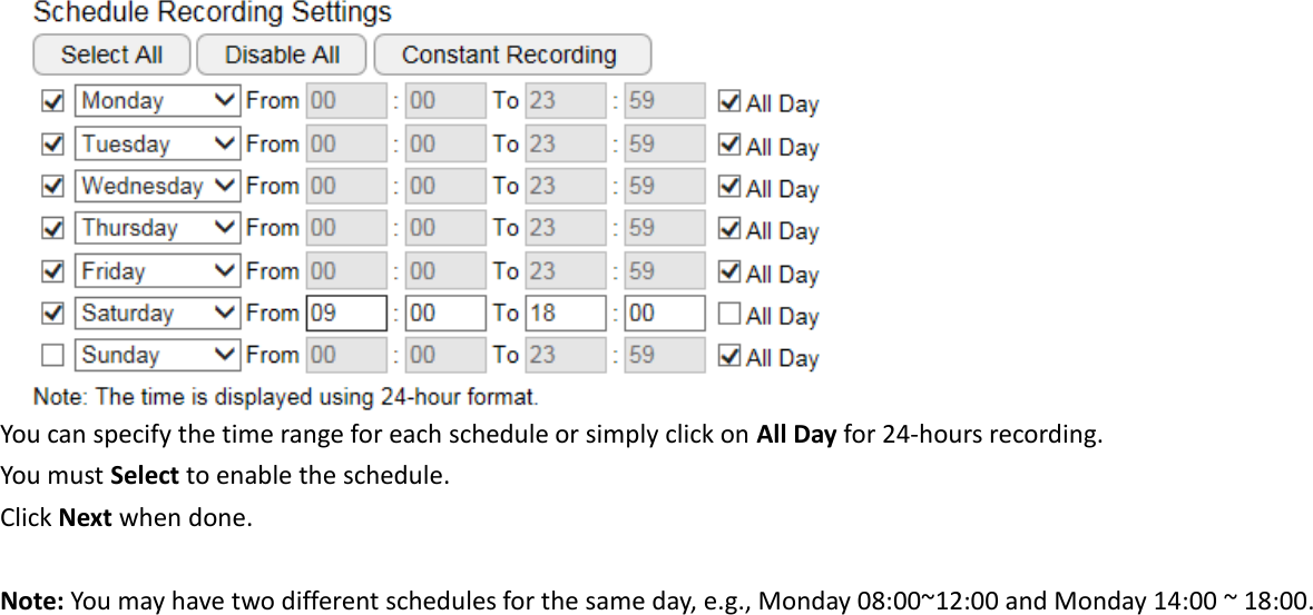   You can specify the time range for each schedule or simply click on All Day for 24-hours recording. You must Select to enable the schedule. Click Next when done.  Note: You may have two different schedules for the same day, e.g., Monday 08:00~12:00 and Monday 14:00 ~ 18:00.   