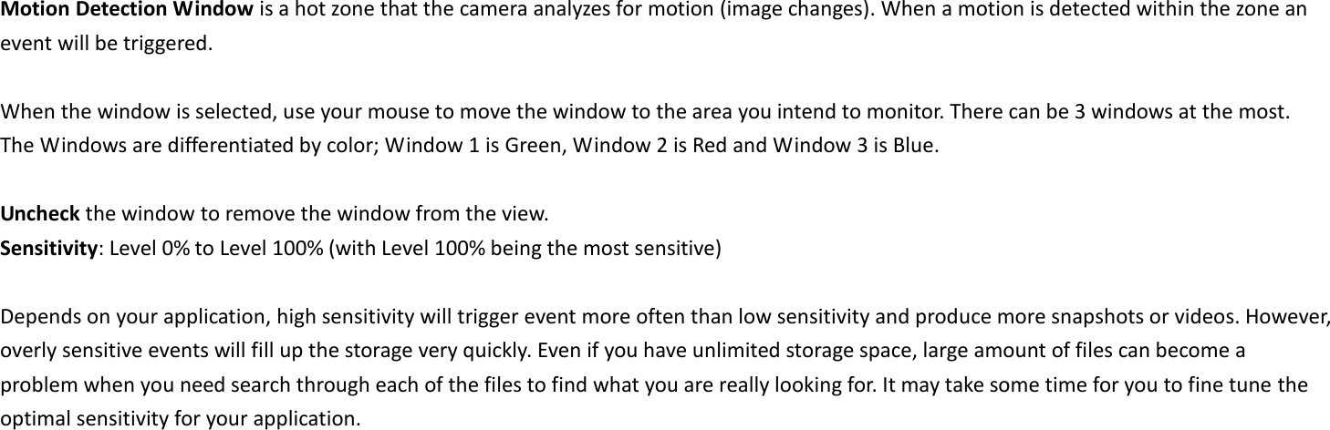 Motion Detection Window is a hot zone that the camera analyzes for motion (image changes). When a motion is detected within the zone an event will be triggered.    When the window is selected, use your mouse to move the window to the area you intend to monitor. There can be 3 windows at the most. The Windows are differentiated by color; Window 1 is Green, Window 2 is Red and Window 3 is Blue.  Uncheck the window to remove the window from the view. Sensitivity: Level 0% to Level 100% (with Level 100% being the most sensitive)  Depends on your application, high sensitivity will trigger event more often than low sensitivity and produce more snapshots or videos. However, overly sensitive events will fill up the storage very quickly. Even if you have unlimited storage space, large amount of files can become a problem when you need search through each of the files to find what you are really looking for. It may take some time for you to fine tune the optimal sensitivity for your application.     