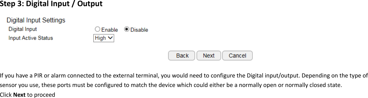  Step 3: Digital Input / Output  If you have a PIR or alarm connected to the external terminal, you would need to configure the Digital input/output. Depending on the type of sensor you use, these ports must be configured to match the device which could either be a normally open or normally closed state. Click Next to proceed      