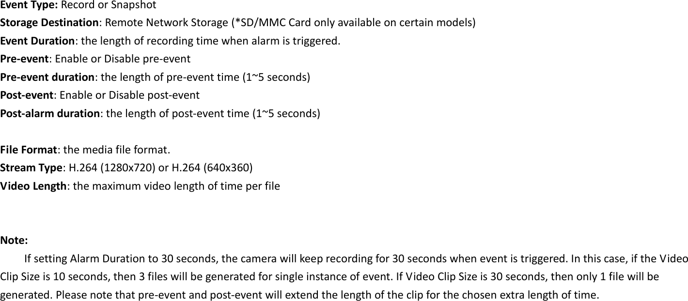  Event Type: Record or Snapshot Storage Destination: Remote Network Storage (*SD/MMC Card only available on certain models) Event Duration: the length of recording time when alarm is triggered. Pre-event: Enable or Disable pre-event Pre-event duration: the length of pre-event time (1~5 seconds) Post-event: Enable or Disable post-event Post-alarm duration: the length of post-event time (1~5 seconds)  File Format: the media file format. Stream Type: H.264 (1280x720) or H.264 (640x360) Video Length: the maximum video length of time per file   Note: If setting Alarm Duration to 30 seconds, the camera will keep recording for 30 seconds when event is triggered. In this case, if the Video Clip Size is 10 seconds, then 3 files will be generated for single instance of event. If Video Clip Size is 30 seconds, then only 1 file will be generated. Please note that pre-event and post-event will extend the length of the clip for the chosen extra length of time.  