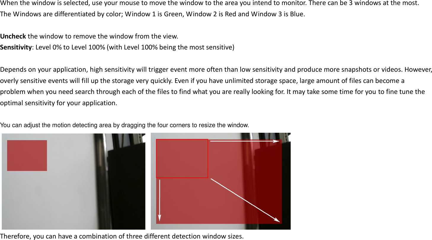 When the window is selected, use your mouse to move the window to the area you intend to monitor. There can be 3 windows at the most. The Windows are differentiated by color; Window 1 is Green, Window 2 is Red and Window 3 is Blue.  Uncheck the window to remove the window from the view. Sensitivity: Level 0% to Level 100% (with Level 100% being the most sensitive)  Depends on your application, high sensitivity will trigger event more often than low sensitivity and produce more snapshots or videos. However, overly sensitive events will fill up the storage very quickly. Even if you have unlimited storage space, large amount of files can become a problem when you need search through each of the files to find what you are really looking for. It may take some time for you to fine tune the optimal sensitivity for your application.    You can adjust the motion detecting area by dragging the four corners to resize the window.     Therefore, you can have a combination of three different detection window sizes.  