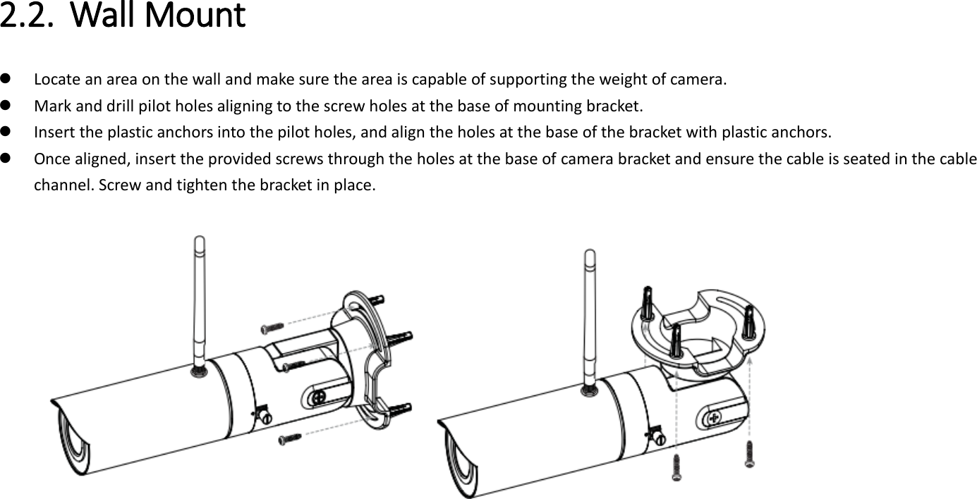   2.2. Wall Mount    Locate an area on the wall and make sure the area is capable of supporting the weight of camera.  Mark and drill pilot holes aligning to the screw holes at the base of mounting bracket.  Insert the plastic anchors into the pilot holes, and align the holes at the base of the bracket with plastic anchors.  Once aligned, insert the provided screws through the holes at the base of camera bracket and ensure the cable is seated in the cable channel. Screw and tighten the bracket in place.   