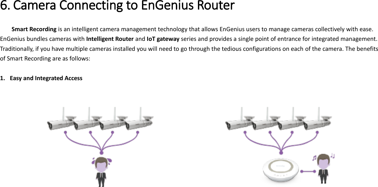  6. Camera Connecting to EnGenius Router   Smart Recording is an intelligent camera management technology that allows EnGenius users to manage cameras collectively with ease. EnGenius bundles cameras with Intelligent Router and IoT gateway series and provides a single point of entrance for integrated management. Traditionally, if you have multiple cameras installed you will need to go through the tedious configurations on each of the camera. The benefits of Smart Recording are as follows:  1. Easy and Integrated Access                 