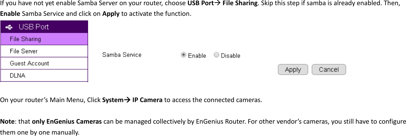  If you have not yet enable Samba Server on your router, choose USB Port File Sharing. Skip this step if samba is already enabled. Then, Enable Samba Service and click on Apply to activate the function.         On your router’s Main Menu, Click System IP Camera to access the connected cameras.    Note: that only EnGenius Cameras can be managed collectively by EnGenius Router. For other vendor’s cameras, you still have to configure them one by one manually. 