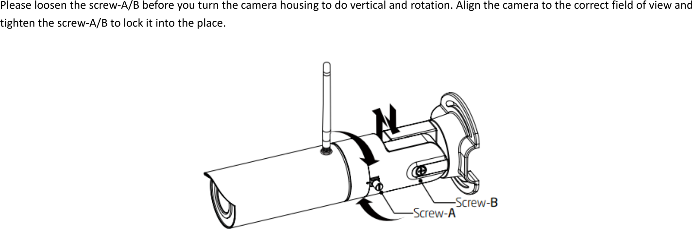  Please loosen the screw-A/B before you turn the camera housing to do vertical and rotation. Align the camera to the correct field of view and tighten the screw-A/B to lock it into the place.      