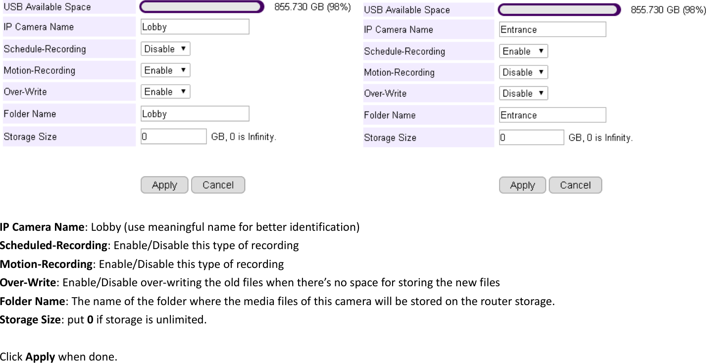      IP Camera Name: Lobby (use meaningful name for better identification) Scheduled-Recording: Enable/Disable this type of recording Motion-Recording: Enable/Disable this type of recording Over-Write: Enable/Disable over-writing the old files when there’s no space for storing the new files Folder Name: The name of the folder where the media files of this camera will be stored on the router storage. Storage Size: put 0 if storage is unlimited.  Click Apply when done. 