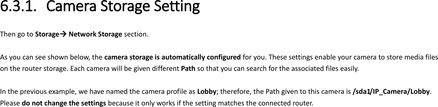  6.3.1. Camera Storage Setting Then go to Storage Network Storage section.  As you can see shown below, the camera storage is automatically configured for you. These settings enable your camera to store media files on the router storage. Each camera will be given different Path so that you can search for the associated files easily.    In the previous example, we have named the camera profile as Lobby; therefore, the Path given to this camera is /sda1/IP_Camera/Lobby. Please do not change the settings because it only works if the setting matches the connected router.    