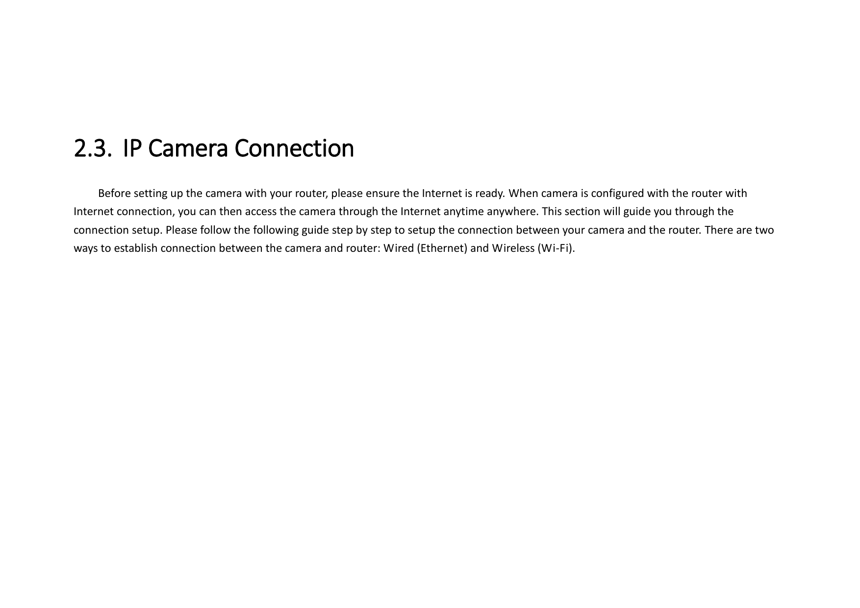  2.3. IP Camera Connection   Before setting up the camera with your router, please ensure the Internet is ready. When camera is configured with the router with Internet connection, you can then access the camera through the Internet anytime anywhere. This section will guide you through the connection setup. Please follow the following guide step by step to setup the connection between your camera and the router. There are two ways to establish connection between the camera and router: Wired (Ethernet) and Wireless (Wi-Fi).    