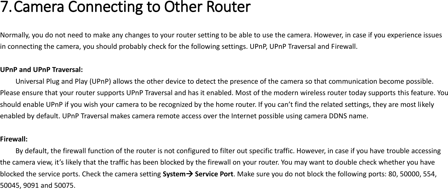  7. Camera Connecting to Other Router   Normally, you do not need to make any changes to your router setting to be able to use the camera. However, in case if you experience issues in connecting the camera, you should probably check for the following settings. UPnP, UPnP Traversal and Firewall.  UPnP and UPnP Traversal:   Universal Plug and Play (UPnP) allows the other device to detect the presence of the camera so that communication become possible. Please ensure that your router supports UPnP Traversal and has it enabled. Most of the modern wireless router today supports this feature. You should enable UPnP if you wish your camera to be recognized by the home router. If you can’t find the related settings, they are most likely enabled by default. UPnP Traversal makes camera remote access over the Internet possible using camera DDNS name.  Firewall:   By default, the firewall function of the router is not configured to filter out specific traffic. However, in case if you have trouble accessing the camera view, it’s likely that the traffic has been blocked by the firewall on your router. You may want to double check whether you have blocked the service ports. Check the camera setting System Service Port. Make sure you do not block the following ports: 80, 50000, 554, 50045, 9091 and 50075.   