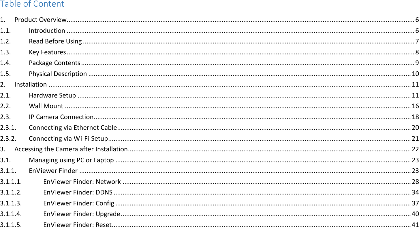 Table of Content 1.  Product Overview ................................................................................................................................................................................................. 6 1.1.  Introduction ................................................................................................................................................................................................. 6 1.2.  Read Before Using ........................................................................................................................................................................................ 7 1.3.  Key Features ................................................................................................................................................................................................. 8 1.4.  Package Contents ......................................................................................................................................................................................... 9 1.5.  Physical Description ................................................................................................................................................................................... 10 2.  Installation ......................................................................................................................................................................................................... 11 2.1.  Hardware Setup ......................................................................................................................................................................................... 11 2.2.  Wall Mount ................................................................................................................................................................................................ 16 2.3.  IP Camera Connection ................................................................................................................................................................................ 18 2.3.1.  Connecting via Ethernet Cable ................................................................................................................................................................... 20 2.3.2.  Connecting via Wi-Fi Setup ........................................................................................................................................................................ 21 3.  Accessing the Camera after Installation ............................................................................................................................................................. 22 3.1.  Managing using PC or Laptop .................................................................................................................................................................... 23 3.1.1.  EnViewer Finder ........................................................................................................................................................................................ 23 3.1.1.1.  EnViewer Finder: Network ................................................................................................................................................................ 28 3.1.1.2.  EnViewer Finder: DDNS ..................................................................................................................................................................... 34 3.1.1.3.  EnViewer Finder: Config .................................................................................................................................................................... 37 3.1.1.4.  EnViewer Finder: Upgrade ................................................................................................................................................................. 40 3.1.1.5.  EnViewer Finder: Reset ...................................................................................................................................................................... 41 