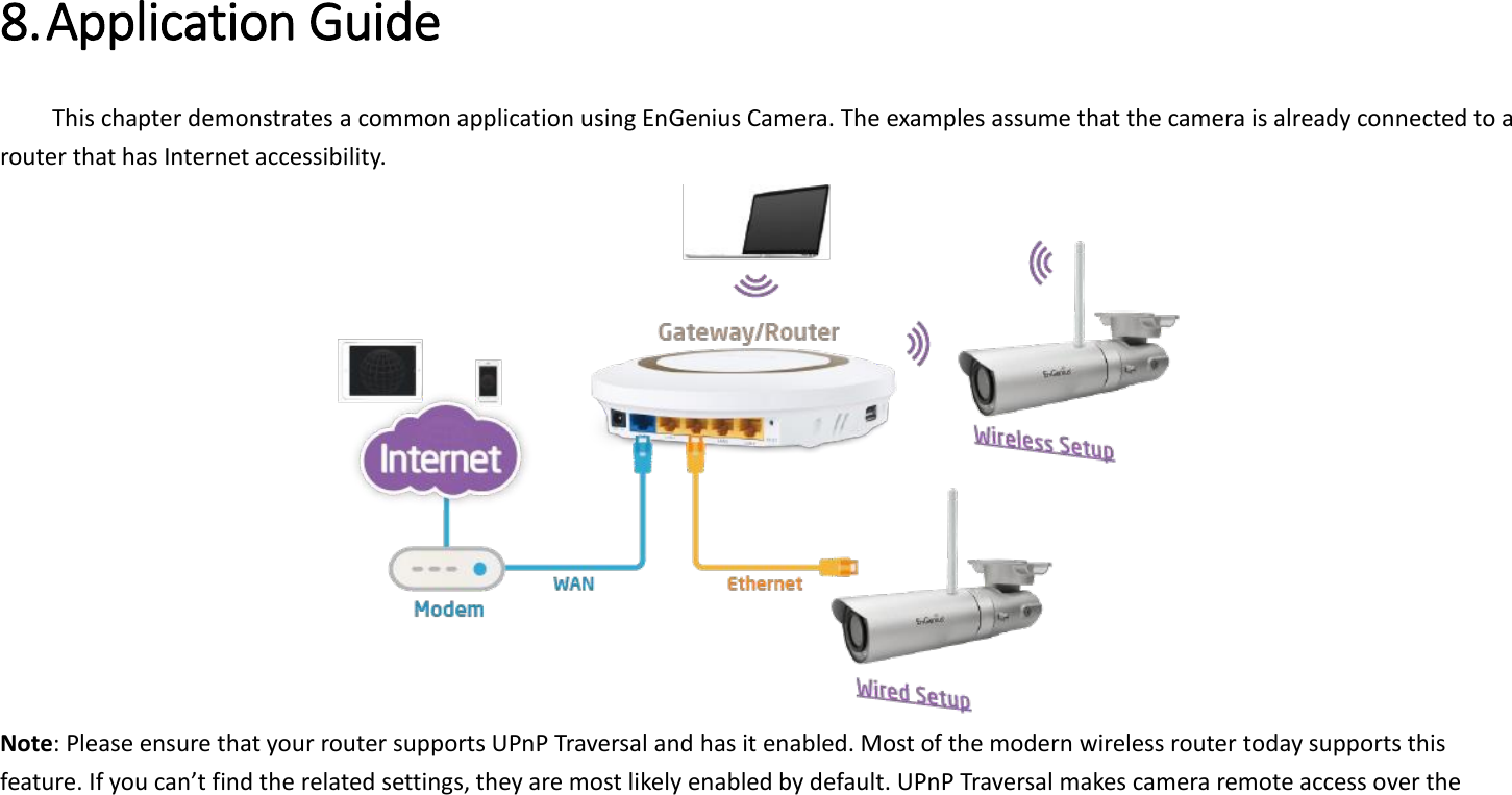  8. Application Guide   This chapter demonstrates a common application using EnGenius Camera. The examples assume that the camera is already connected to a router that has Internet accessibility.    Note: Please ensure that your router supports UPnP Traversal and has it enabled. Most of the modern wireless router today supports this feature. If you can’t find the related settings, they are most likely enabled by default. UPnP Traversal makes camera remote access over the 