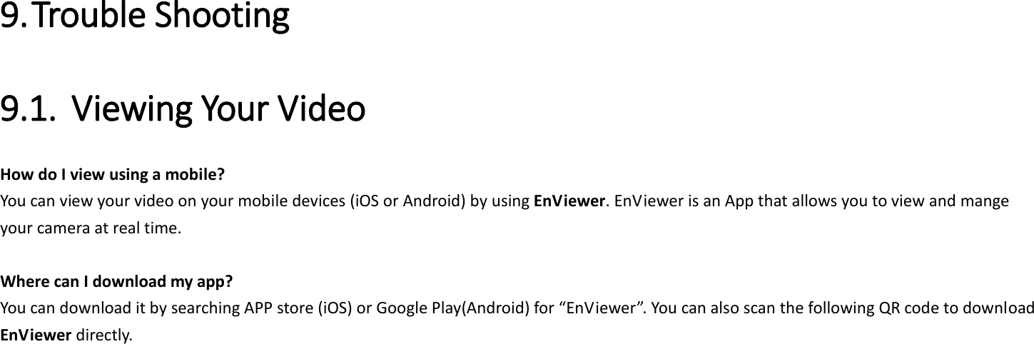  9. Trouble Shooting 9.1. Viewing Your Video   How do I view using a mobile?   You can view your video on your mobile devices (iOS or Android) by using EnViewer. EnViewer is an App that allows you to view and mange your camera at real time.    Where can I download my app?   You can download it by searching APP store (iOS) or Google Play(Android) for “EnViewer”. You can also scan the following QR code to download EnViewer directly. 