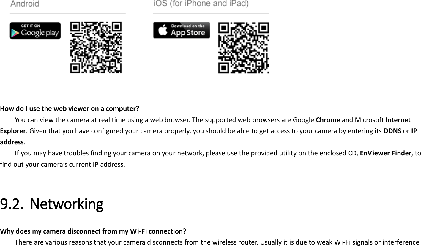      How do I use the web viewer on a computer?   You can view the camera at real time using a web browser. The supported web browsers are Google Chrome and Microsoft Internet Explorer. Given that you have configured your camera properly, you should be able to get access to your camera by entering its DDNS or IP address.   If you may have troubles finding your camera on your network, please use the provided utility on the enclosed CD, EnViewer Finder, to find out your camera’s current IP address.    9.2. Networking   Why does my camera disconnect from my Wi-Fi connection?     There are various reasons that your camera disconnects from the wireless router. Usually it is due to weak Wi-Fi signals or interference 