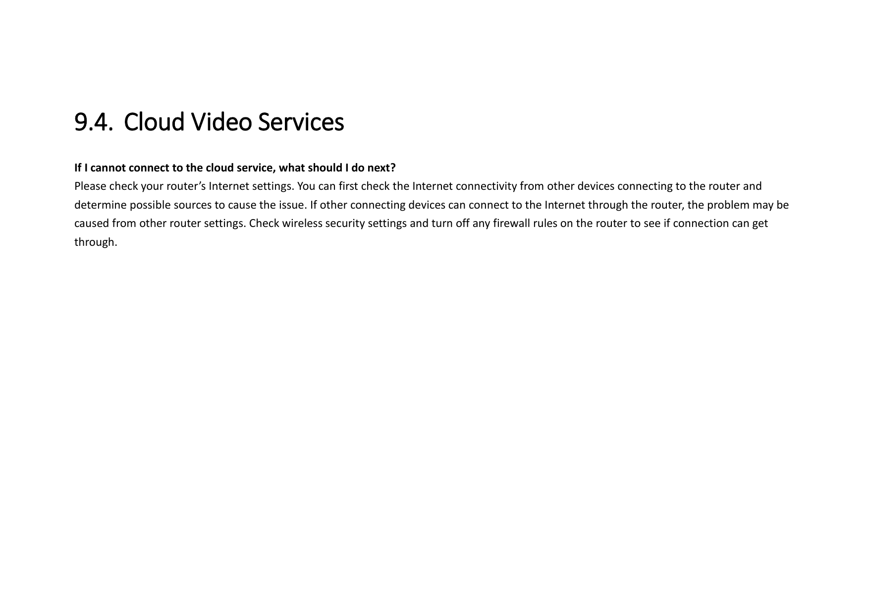 9.4. Cloud Video Services   If I cannot connect to the cloud service, what should I do next?   Please check your router’s Internet settings. You can first check the Internet connectivity from other devices connecting to the router and determine possible sources to cause the issue. If other connecting devices can connect to the Internet through the router, the problem may be caused from other router settings. Check wireless security settings and turn off any firewall rules on the router to see if connection can get through.   