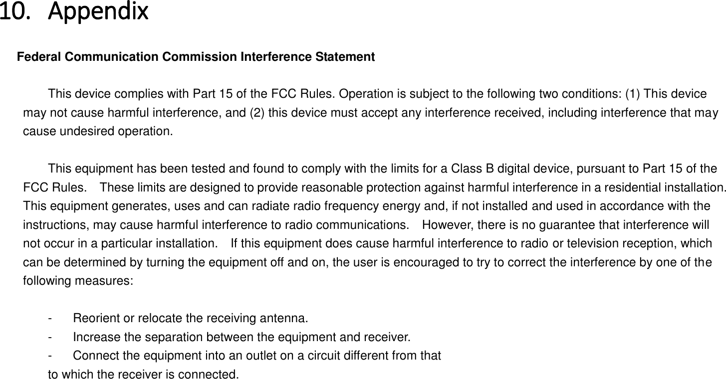 10. Appendix   Federal Communication Commission Interference Statement      This device complies with Part 15 of the FCC Rules. Operation is subject to the following two conditions: (1) This device may not cause harmful interference, and (2) this device must accept any interference received, including interference that may cause undesired operation.      This equipment has been tested and found to comply with the limits for a Class B digital device, pursuant to Part 15 of the FCC Rules.    These limits are designed to provide reasonable protection against harmful interference in a residential installation. This equipment generates, uses and can radiate radio frequency energy and, if not installed and used in accordance with the instructions, may cause harmful interference to radio communications.    However, there is no guarantee that interference will not occur in a particular installation.    If this equipment does cause harmful interference to radio or television reception, which can be determined by turning the equipment off and on, the user is encouraged to try to correct the interference by one of the following measures:      -  Reorient or relocate the receiving antenna.   -  Increase the separation between the equipment and receiver.   -  Connect the equipment into an outlet on a circuit different from that   to which the receiver is connected. 