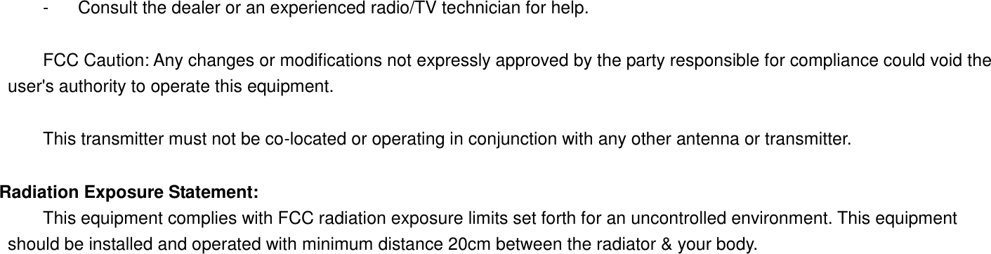   -  Consult the dealer or an experienced radio/TV technician for help.      FCC Caution: Any changes or modifications not expressly approved by the party responsible for compliance could void the user&apos;s authority to operate this equipment.      This transmitter must not be co-located or operating in conjunction with any other antenna or transmitter.   Radiation Exposure Statement:   This equipment complies with FCC radiation exposure limits set forth for an uncontrolled environment. This equipment should be installed and operated with minimum distance 20cm between the radiator &amp; your body.  