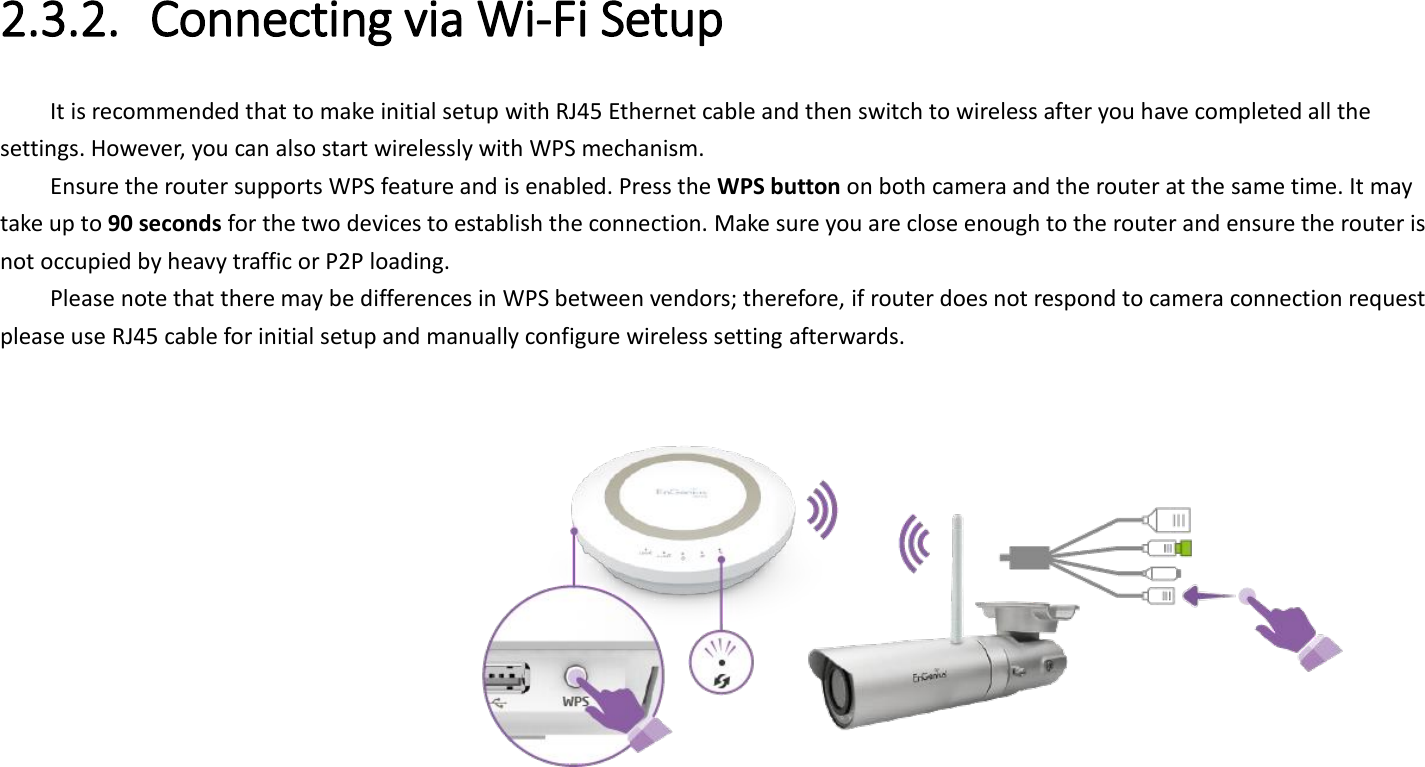  2.3.2. Connecting via Wi-Fi Setup It is recommended that to make initial setup with RJ45 Ethernet cable and then switch to wireless after you have completed all the settings. However, you can also start wirelessly with WPS mechanism. Ensure the router supports WPS feature and is enabled. Press the WPS button on both camera and the router at the same time. It may take up to 90 seconds for the two devices to establish the connection. Make sure you are close enough to the router and ensure the router is not occupied by heavy traffic or P2P loading. Please note that there may be differences in WPS between vendors; therefore, if router does not respond to camera connection request please use RJ45 cable for initial setup and manually configure wireless setting afterwards.      