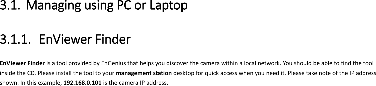  3.1. Managing using PC or Laptop 3.1.1. EnViewer Finder EnViewer Finder is a tool provided by EnGenius that helps you discover the camera within a local network. You should be able to find the tool inside the CD. Please install the tool to your management station desktop for quick access when you need it. Please take note of the IP address shown. In this example, 192.168.0.101 is the camera IP address. 