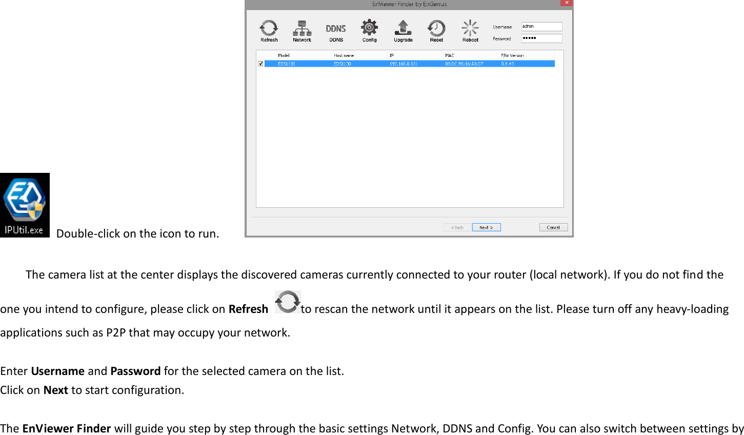   Double-click on the icon to run.          The camera list at the center displays the discovered cameras currently connected to your router (local network). If you do not find the one you intend to configure, please click on Refresh  to rescan the network until it appears on the list. Please turn off any heavy-loading applications such as P2P that may occupy your network.    Enter Username and Password for the selected camera on the list.   Click on Next to start configuration.    The EnViewer Finder will guide you step by step through the basic settings Network, DDNS and Config. You can also switch between settings by 