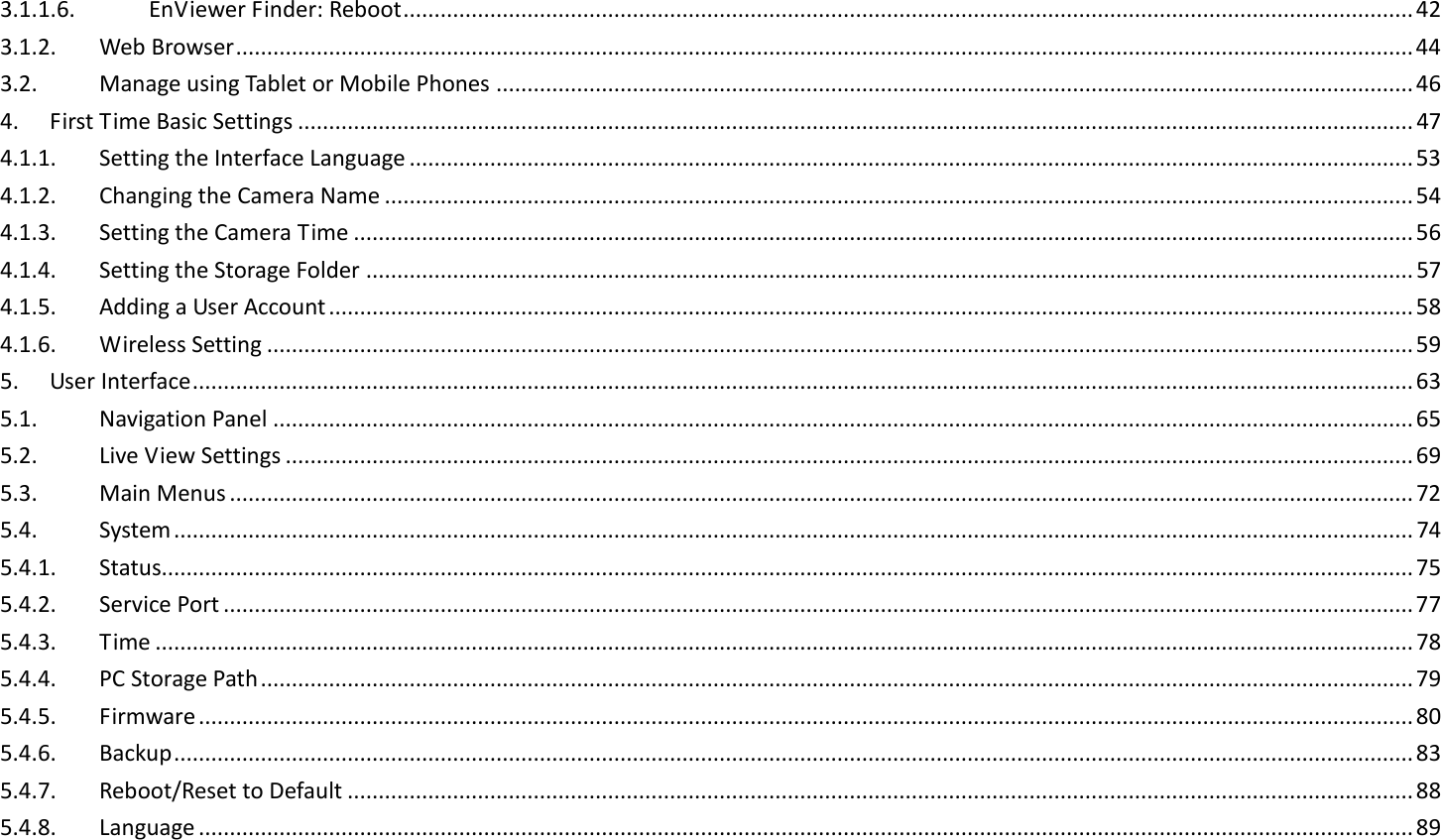 3.1.1.6.  EnViewer Finder: Reboot ................................................................................................................................................................... 42 3.1.2.  Web Browser .............................................................................................................................................................................................. 44 3.2.  Manage using Tablet or Mobile Phones .................................................................................................................................................... 46 4.  First Time Basic Settings .................................................................................................................................................................................... 47 4.1.1.  Setting the Interface Language .................................................................................................................................................................. 53 4.1.2.  Changing the Camera Name ...................................................................................................................................................................... 54 4.1.3.  Setting the Camera Time ........................................................................................................................................................................... 56 4.1.4.  Setting the Storage Folder ......................................................................................................................................................................... 57 4.1.5.  Adding a User Account ............................................................................................................................................................................... 58 4.1.6.  Wireless Setting ......................................................................................................................................................................................... 59 5.  User Interface ..................................................................................................................................................................................................... 63 5.1.  Navigation Panel ........................................................................................................................................................................................ 65 5.2.  Live View Settings ...................................................................................................................................................................................... 69 5.3.  Main Menus ............................................................................................................................................................................................... 72 5.4.  System ........................................................................................................................................................................................................ 74 5.4.1.  Status.......................................................................................................................................................................................................... 75 5.4.2.  Service Port ................................................................................................................................................................................................ 77 5.4.3.  Time ........................................................................................................................................................................................................... 78 5.4.4.  PC Storage Path .......................................................................................................................................................................................... 79 5.4.5.  Firmware .................................................................................................................................................................................................... 80 5.4.6.  Backup ........................................................................................................................................................................................................ 83 5.4.7.  Reboot/Reset to Default ............................................................................................................................................................................ 88 5.4.8.  Language .................................................................................................................................................................................................... 89 