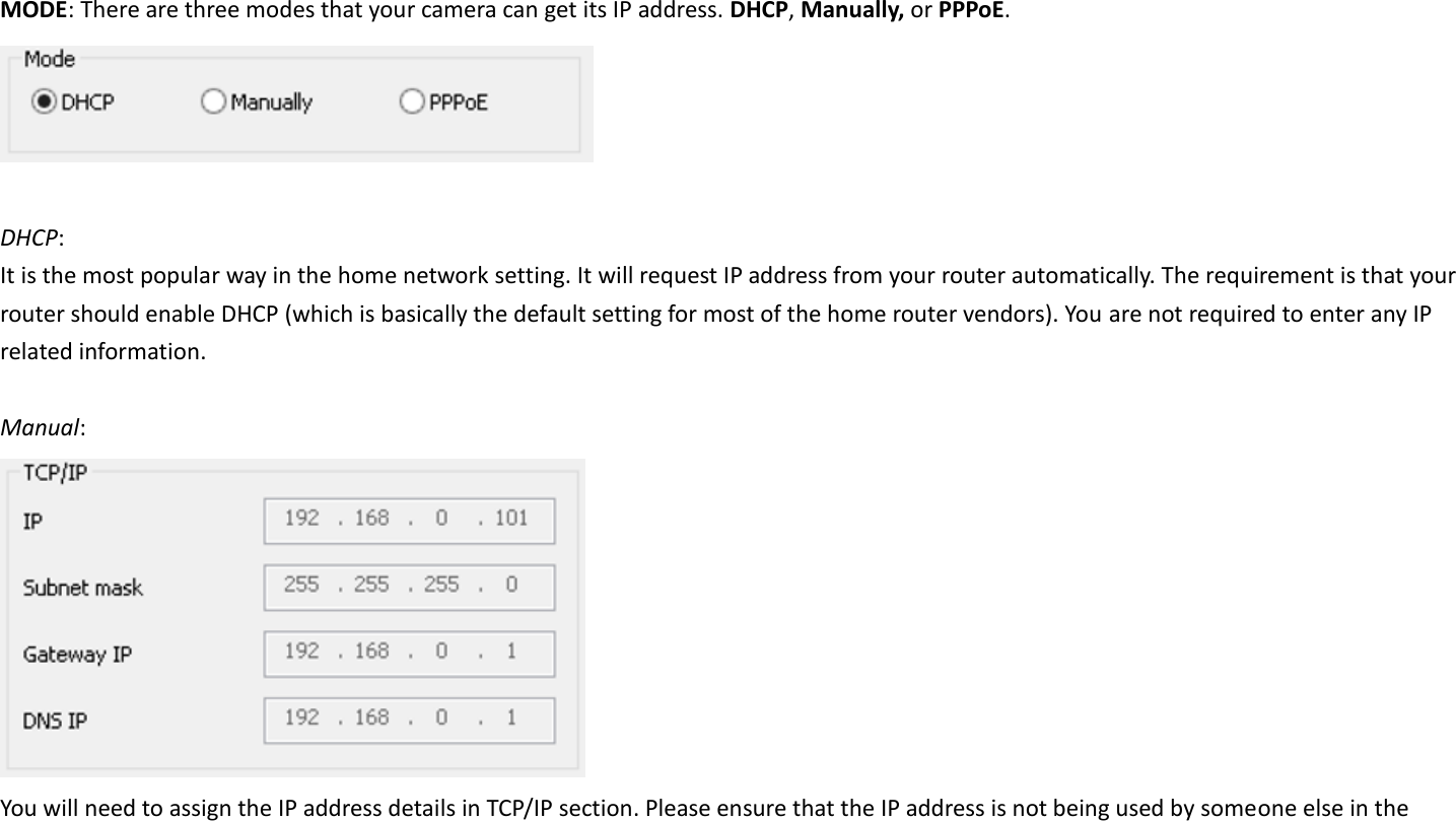  MODE: There are three modes that your camera can get its IP address. DHCP, Manually, or PPPoE.   DHCP:   It is the most popular way in the home network setting. It will request IP address from your router automatically. The requirement is that your router should enable DHCP (which is basically the default setting for most of the home router vendors). You are not required to enter any IP related information.  Manual:    You will need to assign the IP address details in TCP/IP section. Please ensure that the IP address is not being used by someone else in the 