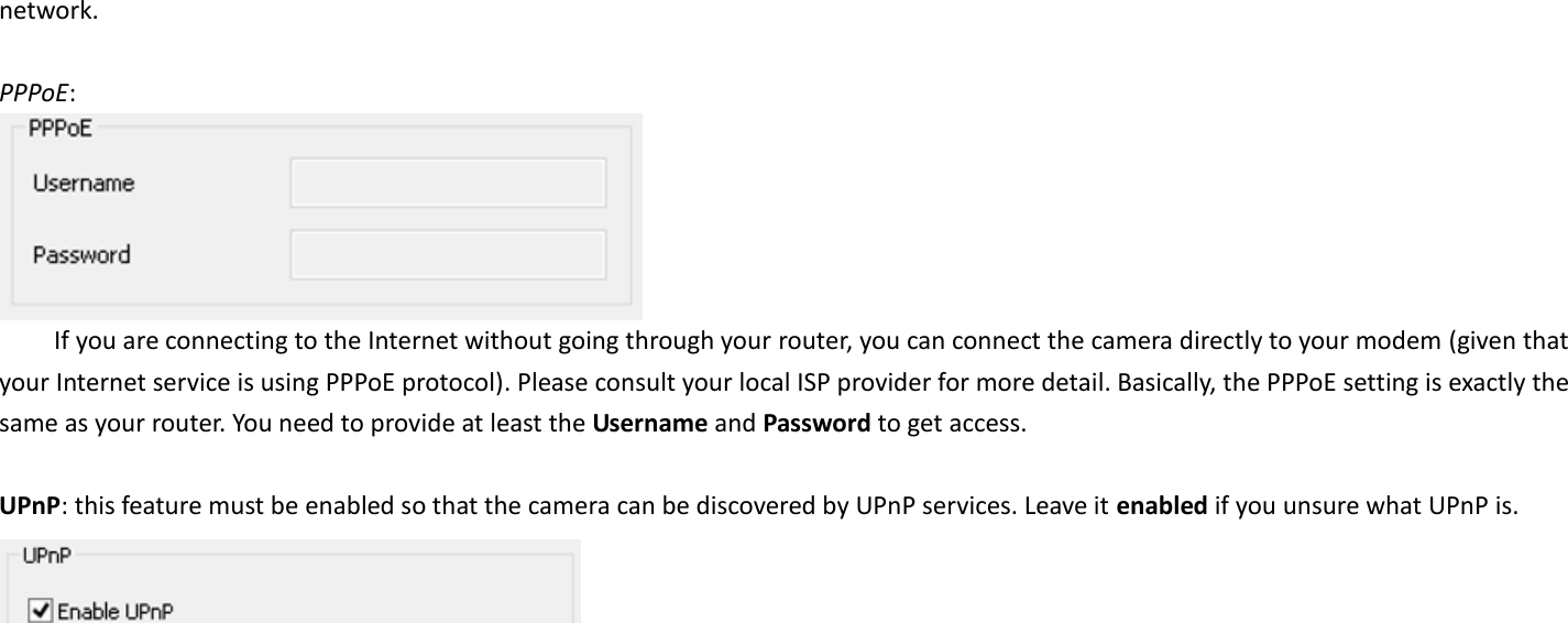 network.    PPPoE:    If you are connecting to the Internet without going through your router, you can connect the camera directly to your modem (given that your Internet service is using PPPoE protocol). Please consult your local ISP provider for more detail. Basically, the PPPoE setting is exactly the same as your router. You need to provide at least the Username and Password to get access.  UPnP: this feature must be enabled so that the camera can be discovered by UPnP services. Leave it enabled if you unsure what UPnP is.    