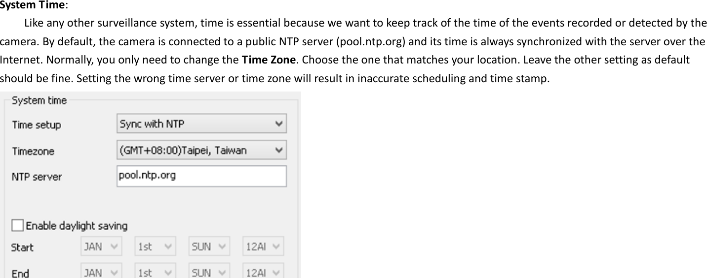  System Time:   Like any other surveillance system, time is essential because we want to keep track of the time of the events recorded or detected by the camera. By default, the camera is connected to a public NTP server (pool.ntp.org) and its time is always synchronized with the server over the Internet. Normally, you only need to change the Time Zone. Choose the one that matches your location. Leave the other setting as default should be fine. Setting the wrong time server or time zone will result in inaccurate scheduling and time stamp.   