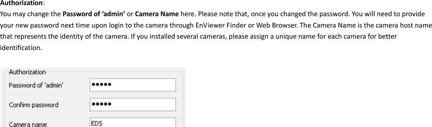  Authorization:   You may change the Password of ‘admin’ or Camera Name here. Please note that, once you changed the password. You will need to provide your new password next time upon login to the camera through EnViewer Finder or Web Browser. The Camera Name is the camera host name that represents the identity of the camera. If you installed several cameras, please assign a unique name for each camera for better identification.      
