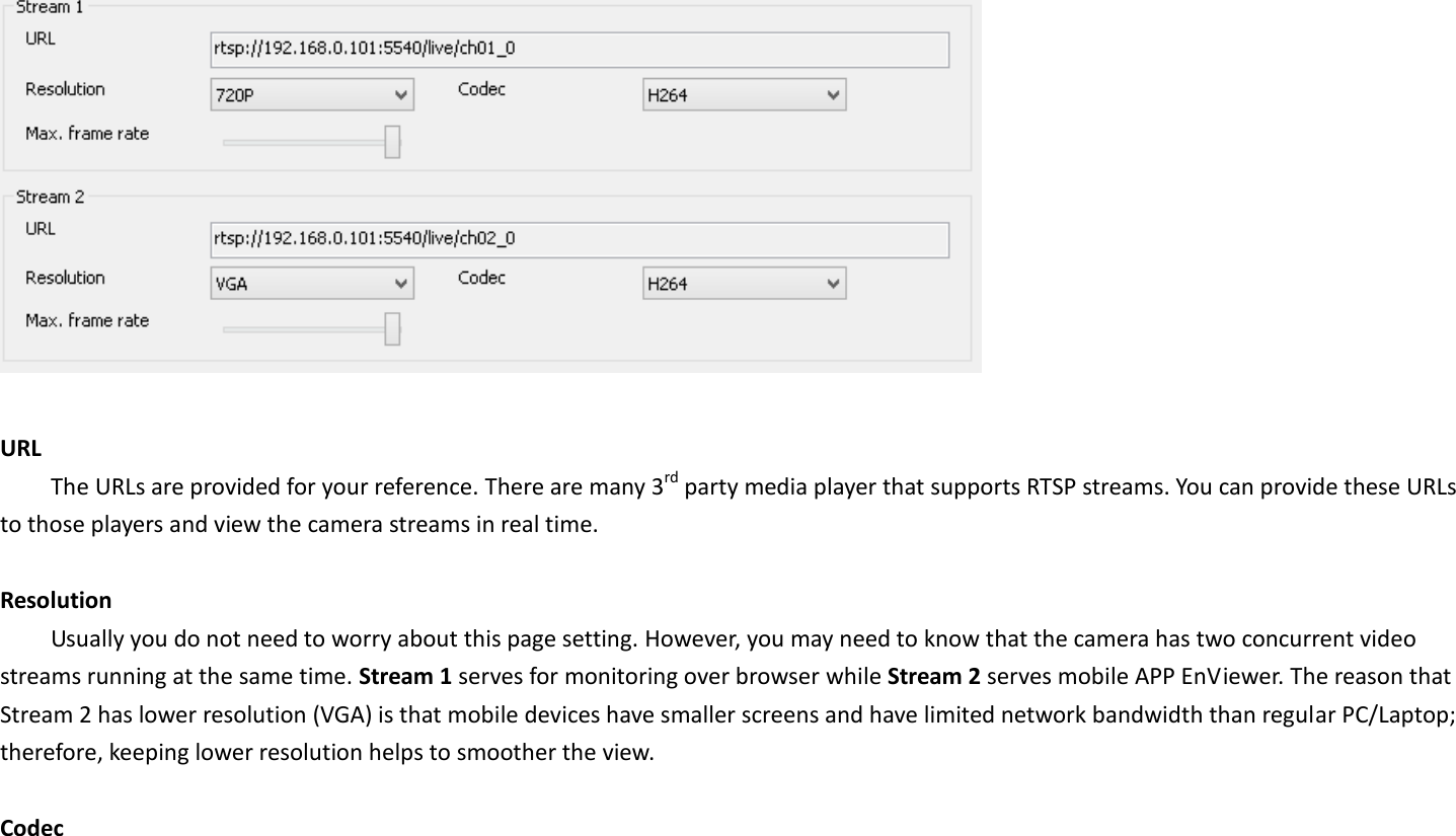   URL   The URLs are provided for your reference. There are many 3rd party media player that supports RTSP streams. You can provide these URLs to those players and view the camera streams in real time.    Resolution Usually you do not need to worry about this page setting. However, you may need to know that the camera has two concurrent video streams running at the same time. Stream 1 serves for monitoring over browser while Stream 2 serves mobile APP EnViewer. The reason that Stream 2 has lower resolution (VGA) is that mobile devices have smaller screens and have limited network bandwidth than regular PC/Laptop; therefore, keeping lower resolution helps to smoother the view.  Codec 