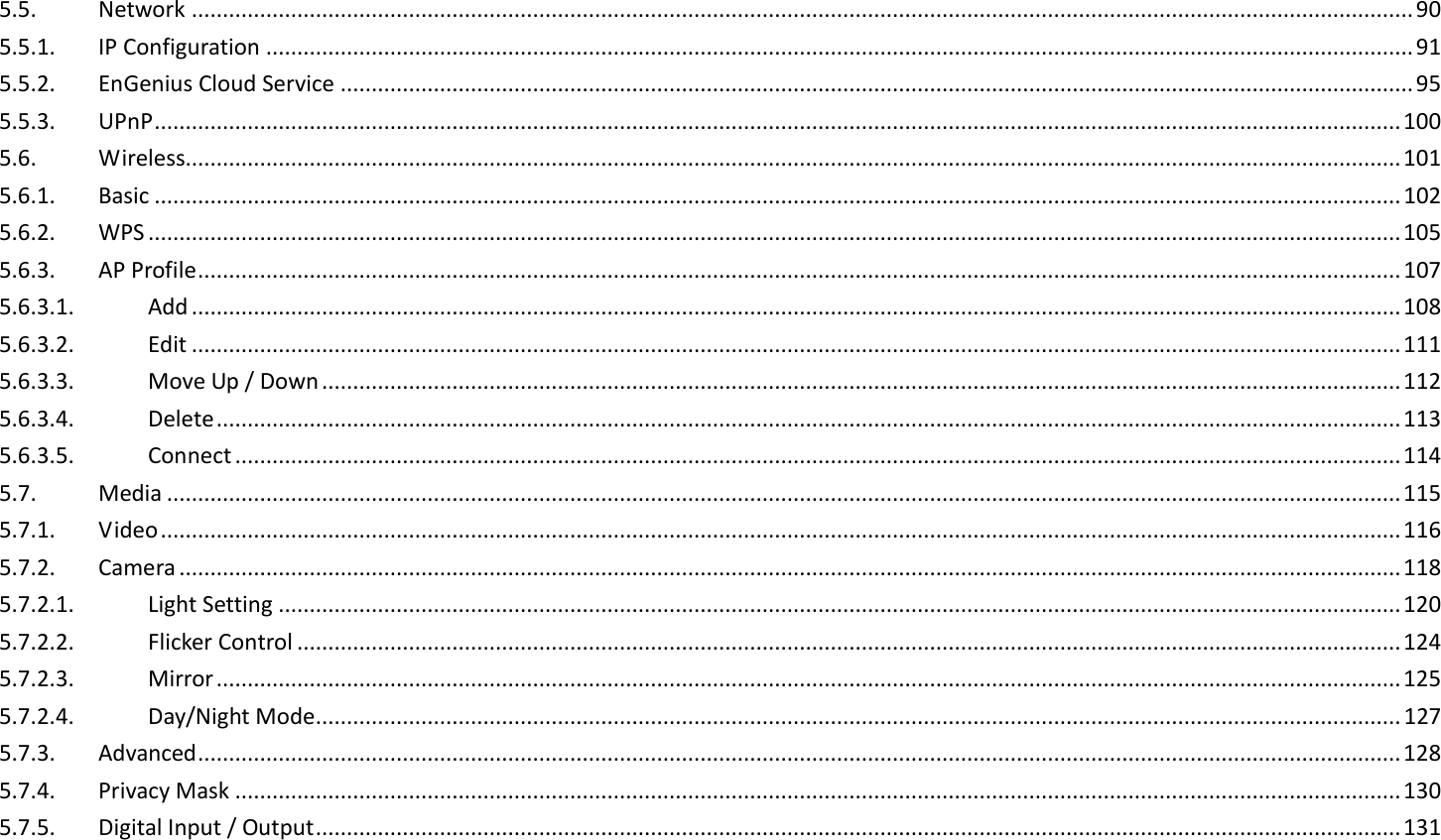 5.5.  Network ..................................................................................................................................................................................................... 90 5.5.1.  IP Configuration ......................................................................................................................................................................................... 91 5.5.2.  EnGenius Cloud Service ............................................................................................................................................................................. 95 5.5.3.  UPnP ......................................................................................................................................................................................................... 100 5.6.  Wireless.................................................................................................................................................................................................... 101 5.6.1.  Basic ......................................................................................................................................................................................................... 102 5.6.2.  WPS .......................................................................................................................................................................................................... 105 5.6.3.  AP Profile .................................................................................................................................................................................................. 107 5.6.3.1.  Add ................................................................................................................................................................................................... 108 5.6.3.2.  Edit ................................................................................................................................................................................................... 111 5.6.3.3.  Move Up / Down .............................................................................................................................................................................. 112 5.6.3.4.  Delete ............................................................................................................................................................................................... 113 5.6.3.5.  Connect ............................................................................................................................................................................................ 114 5.7.  Media ....................................................................................................................................................................................................... 115 5.7.1.  Video ........................................................................................................................................................................................................ 116 5.7.2.  Camera ..................................................................................................................................................................................................... 118 5.7.2.1.  Light Setting ..................................................................................................................................................................................... 120 5.7.2.2.  Flicker Control .................................................................................................................................................................................. 124 5.7.2.3.  Mirror ............................................................................................................................................................................................... 125 5.7.2.4.  Day/Night Mode ............................................................................................................................................................................... 127 5.7.3.  Advanced .................................................................................................................................................................................................. 128 5.7.4.  Privacy Mask ............................................................................................................................................................................................ 130 5.7.5.  Digital Input / Output ............................................................................................................................................................................... 131 