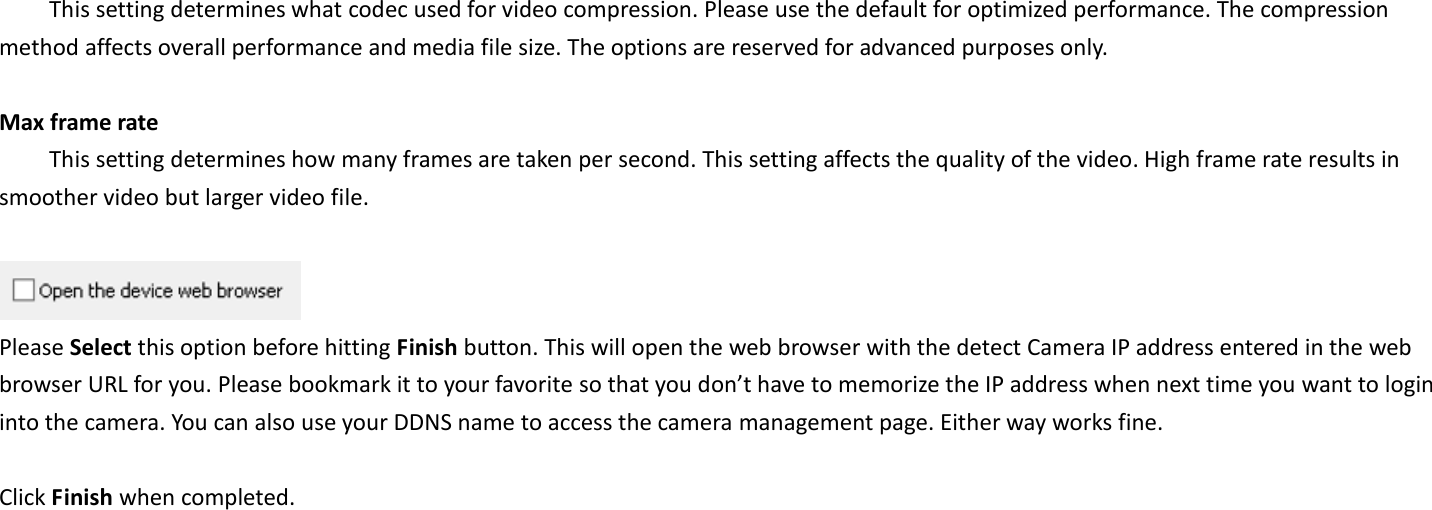   This setting determines what codec used for video compression. Please use the default for optimized performance. The compression method affects overall performance and media file size. The options are reserved for advanced purposes only.  Max frame rate   This setting determines how many frames are taken per second. This setting affects the quality of the video. High frame rate results in smoother video but larger video file.       Please Select this option before hitting Finish button. This will open the web browser with the detect Camera IP address entered in the web browser URL for you. Please bookmark it to your favorite so that you don’t have to memorize the IP address when next time you want to login into the camera. You can also use your DDNS name to access the camera management page. Either way works fine.  Click Finish when completed.  