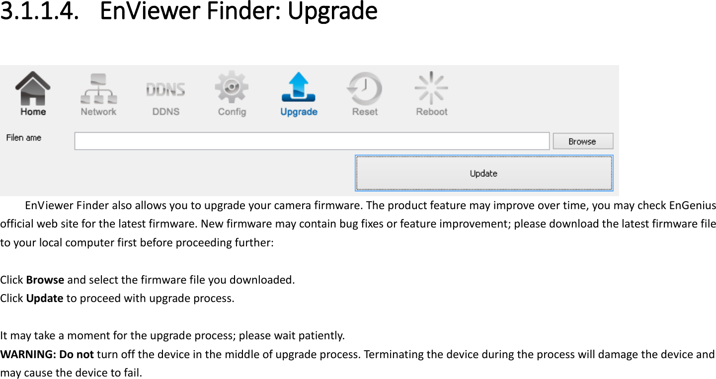  3.1.1.4. EnViewer Finder: Upgrade   EnViewer Finder also allows you to upgrade your camera firmware. The product feature may improve over time, you may check EnGenius official web site for the latest firmware. New firmware may contain bug fixes or feature improvement; please download the latest firmware file to your local computer first before proceeding further:  Click Browse and select the firmware file you downloaded.   Click Update to proceed with upgrade process.  It may take a moment for the upgrade process; please wait patiently.   WARNING: Do not turn off the device in the middle of upgrade process. Terminating the device during the process will damage the device and may cause the device to fail.