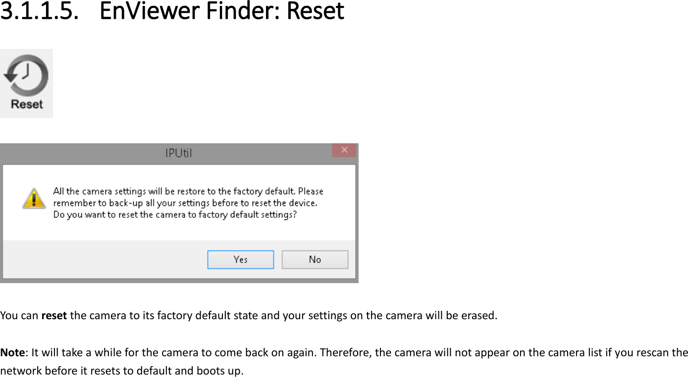  3.1.1.5. EnViewer Finder: Reset     You can reset the camera to its factory default state and your settings on the camera will be erased.  Note: It will take a while for the camera to come back on again. Therefore, the camera will not appear on the camera list if you rescan the network before it resets to default and boots up. 