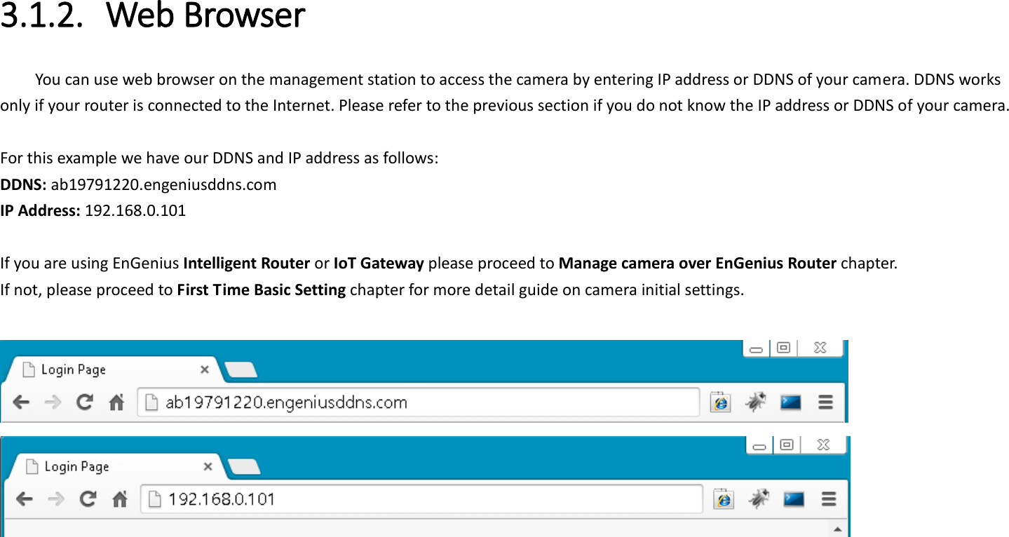  3.1.2. Web Browser You can use web browser on the management station to access the camera by entering IP address or DDNS of your camera. DDNS works only if your router is connected to the Internet. Please refer to the previous section if you do not know the IP address or DDNS of your camera.    For this example we have our DDNS and IP address as follows: DDNS: ab19791220.engeniusddns.com IP Address: 192.168.0.101  If you are using EnGenius Intelligent Router or IoT Gateway please proceed to Manage camera over EnGenius Router chapter.   If not, please proceed to First Time Basic Setting chapter for more detail guide on camera initial settings.      