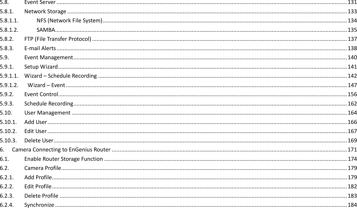 5.8.  Event Server ............................................................................................................................................................................................. 131 5.8.1.  Network Storage ...................................................................................................................................................................................... 133 5.8.1.1.  NFS (Network File System) ............................................................................................................................................................... 134 5.8.1.2.  SAMBA.............................................................................................................................................................................................. 135 5.8.2.  FTP (File Transfer Protocol) ...................................................................................................................................................................... 137 5.8.3.  E-mail Alerts ............................................................................................................................................................................................. 138 5.9.  Event Management .................................................................................................................................................................................. 140 5.9.1.  Setup Wizard ............................................................................................................................................................................................ 141 5.9.1.1.  Wizard – Schedule Recording .................................................................................................................................................................. 142 5.9.1.2.      Wizard – Event ....................................................................................................................................................................................... 147 5.9.2.  Event Control ............................................................................................................................................................................................ 156 5.9.3.  Schedule Recording .................................................................................................................................................................................. 162 5.10.  User Management ................................................................................................................................................................................... 164 5.10.1.  Add User ................................................................................................................................................................................................... 166 5.10.2.  Edit User ................................................................................................................................................................................................... 167 5.10.3.  Delete User ............................................................................................................................................................................................... 169 6.  Camera Connecting to EnGenius Router ......................................................................................................................................................... 171 6.1.  Enable Router Storage Function .............................................................................................................................................................. 174 6.2.  Camera Profile .......................................................................................................................................................................................... 179 6.2.1.  Add Profile ................................................................................................................................................................................................ 179 6.2.2.  Edit Profile ................................................................................................................................................................................................ 182 6.2.3.  Delete Profile ........................................................................................................................................................................................... 183 6.2.4.  Synchronize .............................................................................................................................................................................................. 184 