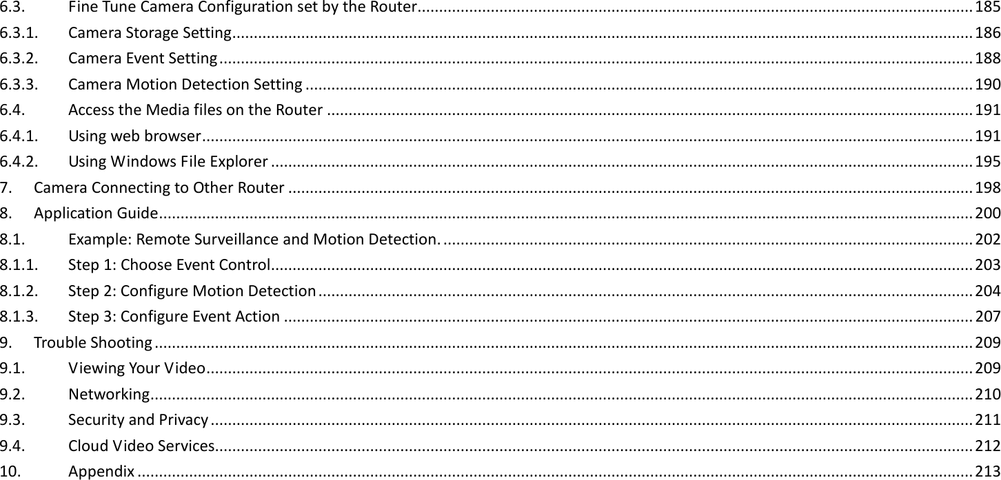 6.3.  Fine Tune Camera Configuration set by the Router................................................................................................................................. 185 6.3.1.  Camera Storage Setting ............................................................................................................................................................................ 186 6.3.2.  Camera Event Setting ............................................................................................................................................................................... 188 6.3.3.  Camera Motion Detection Setting ........................................................................................................................................................... 190 6.4.  Access the Media files on the Router ...................................................................................................................................................... 191 6.4.1.  Using web browser ................................................................................................................................................................................... 191 6.4.2.  Using Windows File Explorer ................................................................................................................................................................... 195 7.  Camera Connecting to Other Router ............................................................................................................................................................... 198 8.  Application Guide ............................................................................................................................................................................................. 200 8.1.  Example: Remote Surveillance and Motion Detection. ........................................................................................................................... 202 8.1.1.  Step 1: Choose Event Control ................................................................................................................................................................... 203 8.1.2.  Step 2: Configure Motion Detection ........................................................................................................................................................ 204 8.1.3.  Step 3: Configure Event Action ................................................................................................................................................................ 207 9.  Trouble Shooting .............................................................................................................................................................................................. 209 9.1.  Viewing Your Video .................................................................................................................................................................................. 209 9.2.  Networking ............................................................................................................................................................................................... 210 9.3.  Security and Privacy ................................................................................................................................................................................. 211 9.4.  Cloud Video Services................................................................................................................................................................................ 212 10.  Appendix .................................................................................................................................................................................................. 213  